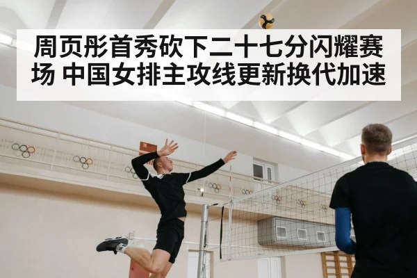周页彤首秀砍下二十七分闪耀赛场 中国女排主攻线更新换代加速